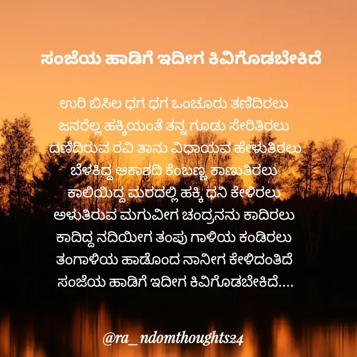 Quote by ra_ndomthoughts24 - 
ಉರಿ ಬಿಸಿಲ ಧಗ ಧಗ ಒಂಚೂರು ತಣಿದಿರಲು 
ಜನರೆಲ್ಲ ಹಕ್ಕಿಯಂತೆ ತನ್ನ ಗೂಡು ಸೇರಿತಿರಲು 
ದಣಿದಿರುವ ರವಿ ತಾನು ವಿಧಾಯವ ಹೇಳುತಿರಲು
ಬೆಳಕಿದ್ದ ಆಕಾಶದಿ ಕೆಂಬಣ್ಣ ಕಾಣುತಿರಲು 
ಕಾಲಿಯಿದ್ದ ಮರದಲ್ಲಿ ಹಕ್ಕಿ ಧನಿ ಕೇಳಿರಲು 
ಅಳುತಿರುವ ಮಗುವೀಗ ಚಂದ್ರನನು ಕಾದಿರಲು 
ಕಾದಿದ್ದ ನದಿಯೀಗ ತಂಪು ಗಾಳಿಯ ಕಂಡಿರಲು 
ತಂಗಾಳಿಯ ಹಾಡೊಂದ ನಾನೀಗ ಕೇಳಿದಂತಿದೆ 
ಸಂಜೆಯ ಹಾಡಿಗೆ ಇದೀಗ ಕಿವಿಗೊಡಬೇಕಿದೆ....ಸಂಜೆಯ ಹಾಡಿಗೆ ಇದೀಗ ಕಿವಿಗೊಡಬೇಕಿದೆ - Made using Quotes Creator App, Post Maker App