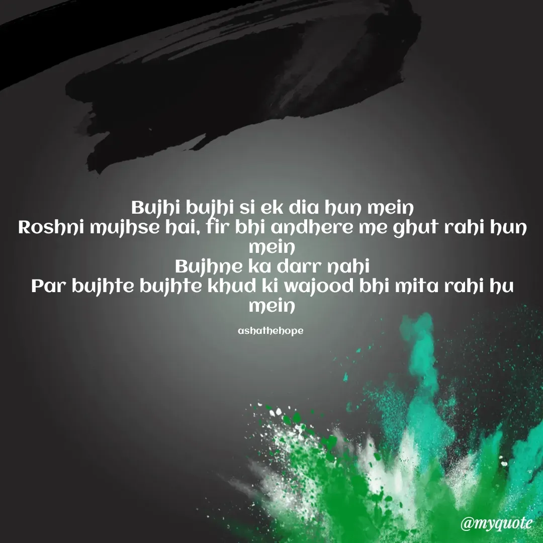 Quote by Asha Sahani - Bujhi bujhi si ek dia hun mein
Roshni mujhse hai, fir bhi andhere me ghut rahi hun mein
Bujhne ka darr nahi
Par bujhte bujhte khud ki wajood bhi mita rahi hu mein

ashathehope  - Made using Quotes Creator App, Post Maker App