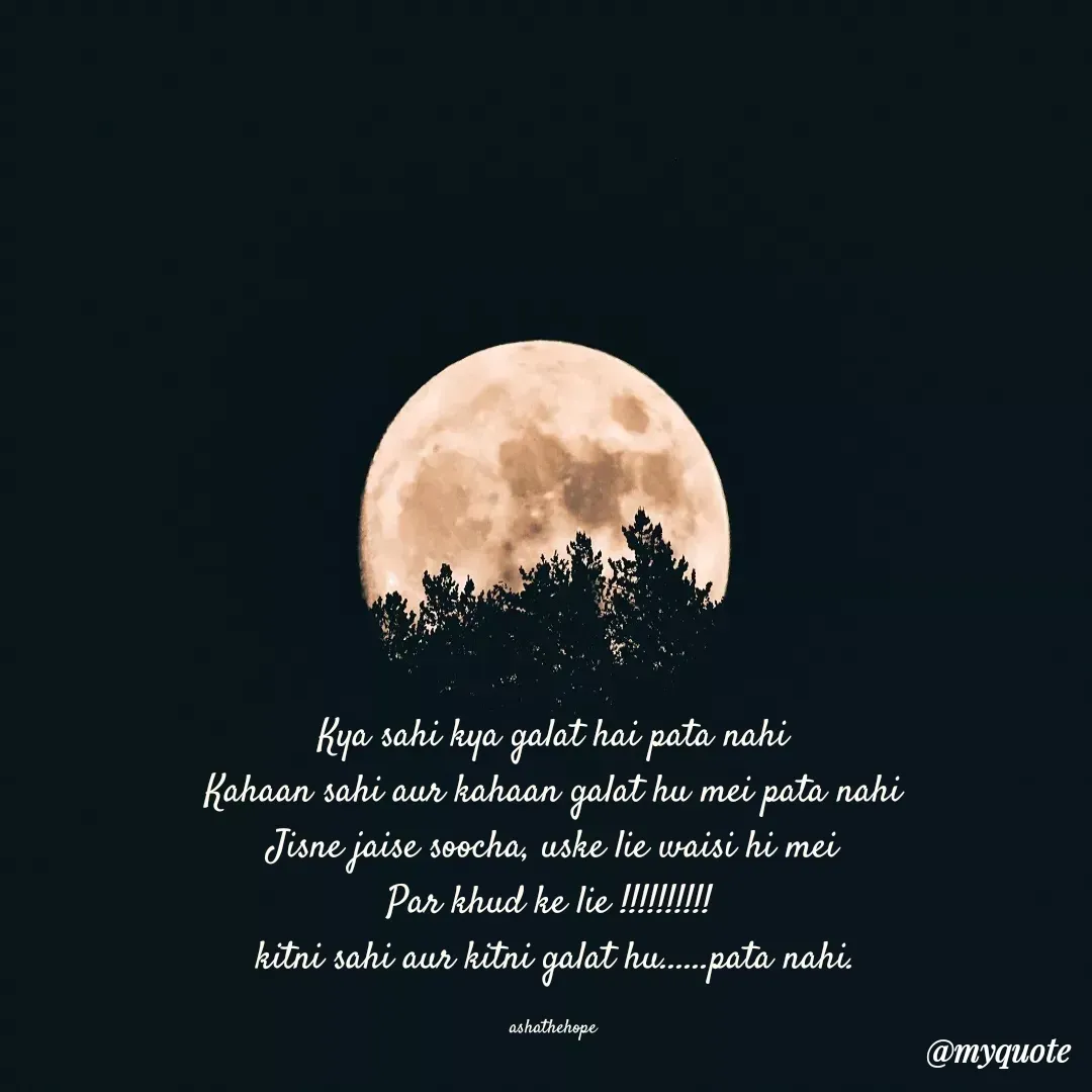 Quote by Asha Sahani - Kya sahi kya galat hai pata nahi
Kahaan sahi aur kahaan galat hu mei pata nahi
Jisne jaise soocha, uske lie waisi hi mei
Par khud ke lie !!!!!!!!!! 
kitni sahi aur kitni galat hu......pata nahi.

ashathehope  - Made using Quotes Creator App, Post Maker App