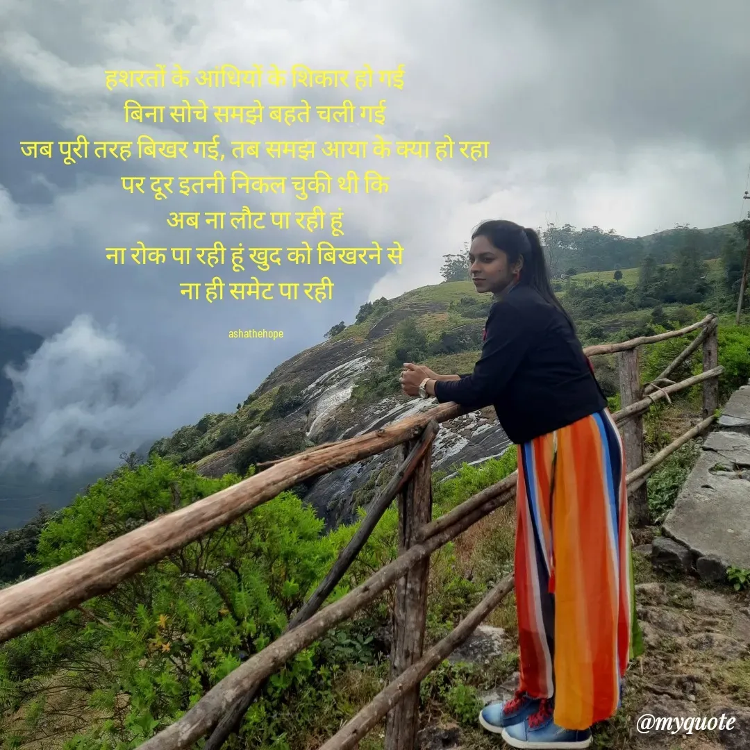 Quote by Asha Sahani - हशरतों के आंधियों के शिकार हो गई 
बिना सोचे समझे बहते चली गई 
जब पूरी तरह बिखर गई, तब समझ आया के क्या हो रहा 
पर दूर इतनी निकल चुकी थी कि 
अब ना लौट पा रही हूं 
ना रोक पा रही हूं खुद को बिखरने से 
ना ही समेट पा रही

ashathehope  - Made using Quotes Creator App, Post Maker App