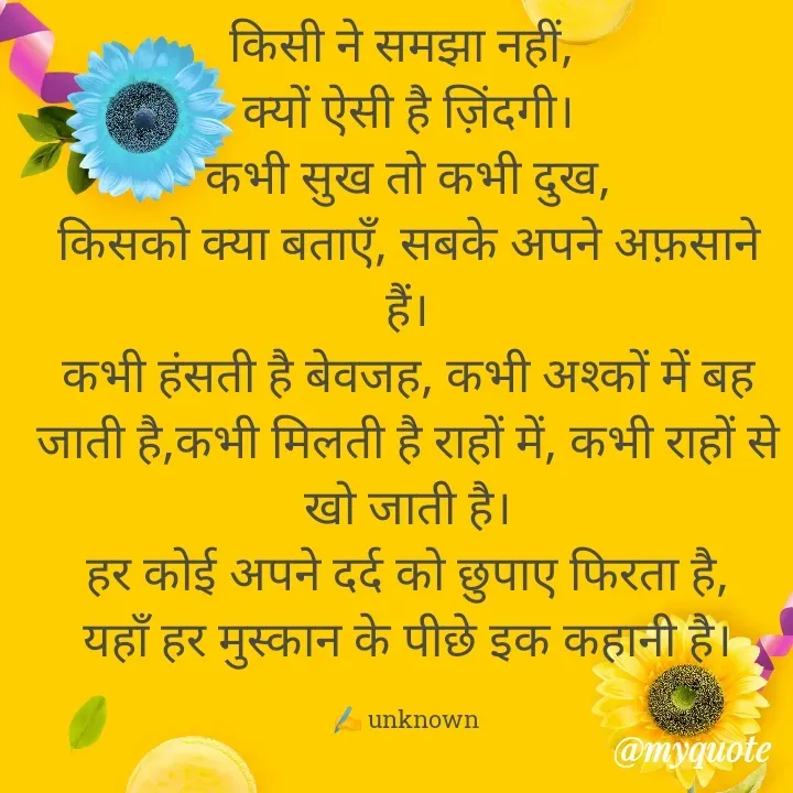 Quote by Always Smile - किसी ने समझा नहीं, 
क्यों ऐसी है ज़िंदगी।
कभी सुख तो कभी दुख,
किसको क्या बताएँ, सबके अपने अफ़साने हैं।
कभी हंसती है बेवजह, कभी अश्कों में बह जाती है,कभी मिलती है राहों में, कभी राहों से खो जाती है।
हर कोई अपने दर्द को छुपाए फिरता है,
यहाँ हर मुस्कान के पीछे इक कहानी है।

✍️ unknown  - Made using Quotes Creator App, Post Maker App