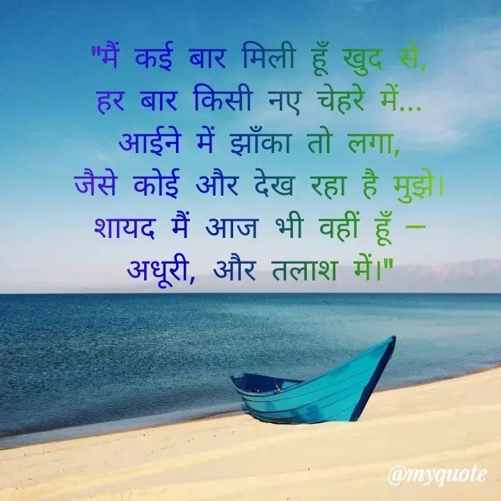 Quote by Always Smile - "मैं कई बार मिली हूँ खुद से,
हर बार किसी नए चेहरे में...
आईने में झाँका तो लगा,
जैसे कोई और देख रहा है मुझे।
शायद मैं आज भी वहीं हूँ —
अधूरी, और तलाश में।" - Made using Quotes Creator App, Post Maker App