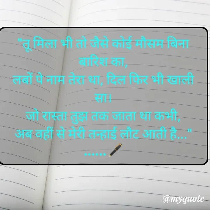 Quote by Always Smile
कुछ ख्वाब मुकम्मल नहीं होती है और कुछ मुकम्मल ख्वाब नहीं होती है...... - "तू मिला भी तो जैसे कोई मौसम बिना बारिश का,
लबों पे नाम तेरा था, दिल फिर भी खाली सा।
जो रास्ता तुझ तक जाता था कभी,
अब वहीं से मेरी तन्हाई लौट आती है..."
......🖋️ - Made using Quotes Creator App, Post Maker App