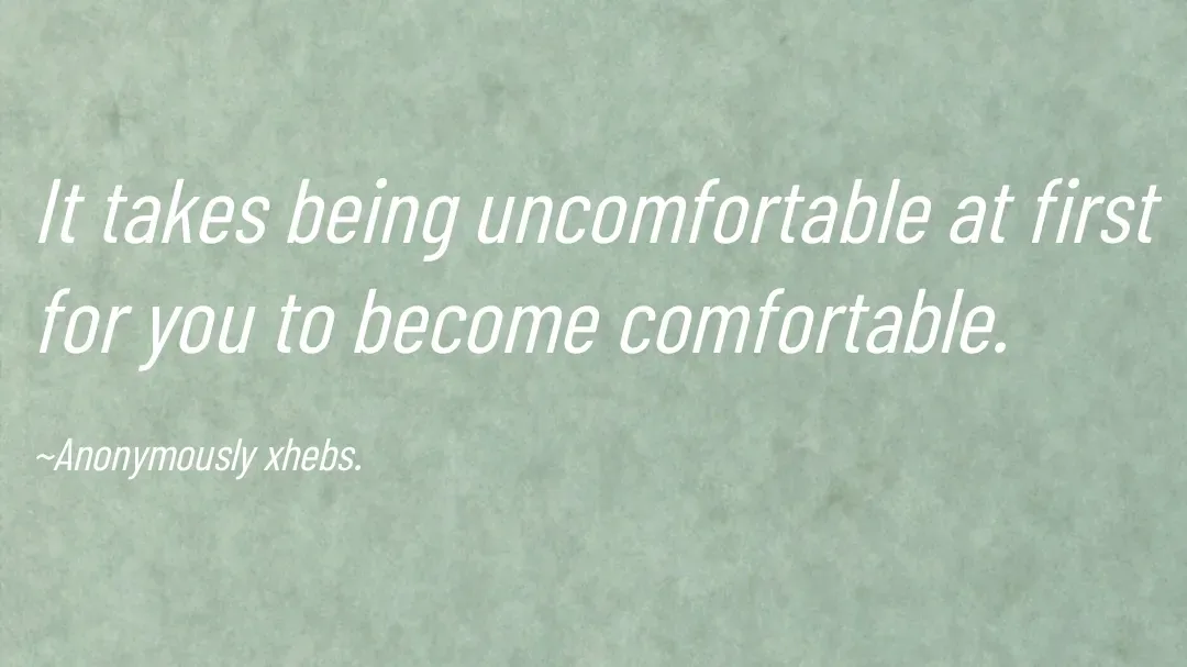 Quote by Anonymously xhebs - It takes being uncomfortable at first for you to become comfortable.

~Anonymously xhebs. - Made using Quotes Creator App, Post Maker App