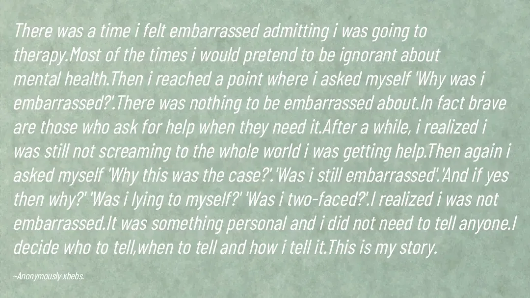 Quote by Anonymously xhebs - There was a time i felt embarrassed admitting i was going to therapy.Most of the times i would pretend to be ignorant about mental health.Then i reached a point where i asked myself 'Why was i embarrassed?'.There was nothing to be embarrassed about.In fact brave are those who ask for help when they need it.After a while, i realized i was still not screaming to the whole world i was getting help.Then again i asked myself 'Why this was the case?'.'Was i still embarrassed'.'And if yes then why?' 'Was i lying to myself?' 'Was i two-faced?'.I realized i was not embarrassed.It was something personal and i did not need to tell anyone.I decide who to tell,when to tell and how i tell it.This is my story.

~Anonymously xhebs. - Made using Quotes Creator App, Post Maker App