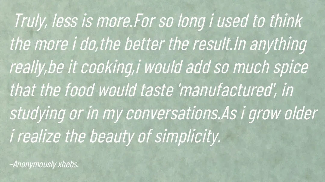 Quote by Anonymously xhebs -  Truly, less is more.For so long i used to think the more i do,the better the result.In anything really,be it cooking,i would add so much spice that the food would taste 'manufactured', in studying or in my conversations.As i grow older i realize the beauty of simplicity.

~Anonymously xhebs. - Made using Quotes Creator App, Post Maker App