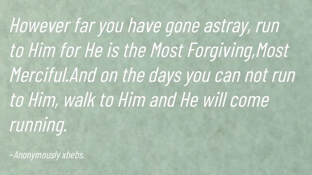 Quote by Anonymously xhebs - However far you have gone astray, run to Him for He is the Most Forgiving,Most Merciful.And on the days you can not run to Him, walk to Him and He will come running.

~Anonymously xhebs. - Made using Quotes Creator App, Post Maker App