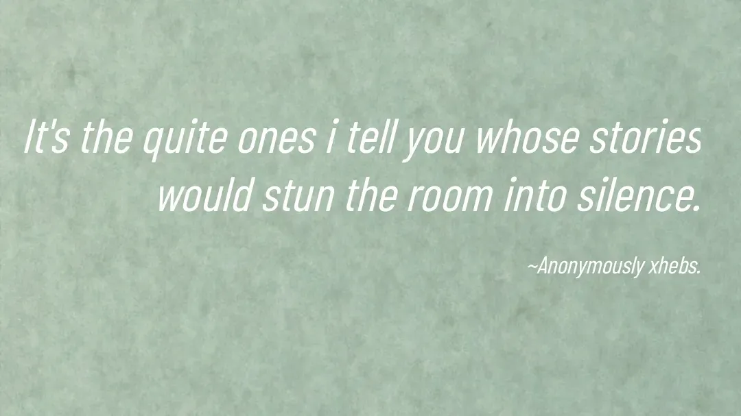 Quote by Anonymously xhebs -  It's the quite ones i tell you whose stories would stun the room into silence.

~Anonymously xhebs. - Made using Quotes Creator App, Post Maker App
