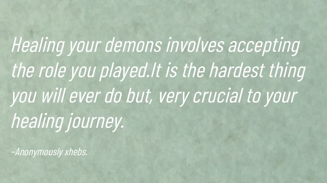 Quote by Anonymously xhebs - Healing your demons involves accepting the role you played.It is the hardest thing you will ever do but, very crucial to your healing journey.

~Anonymously xhebs. - Made using Quotes Creator App, Post Maker App