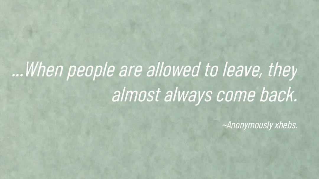 Quote by Anonymously xhebs - ...When people are allowed to leave, they almost always come back.

~Anonymously xhebs. - Made using Quotes Creator App, Post Maker App