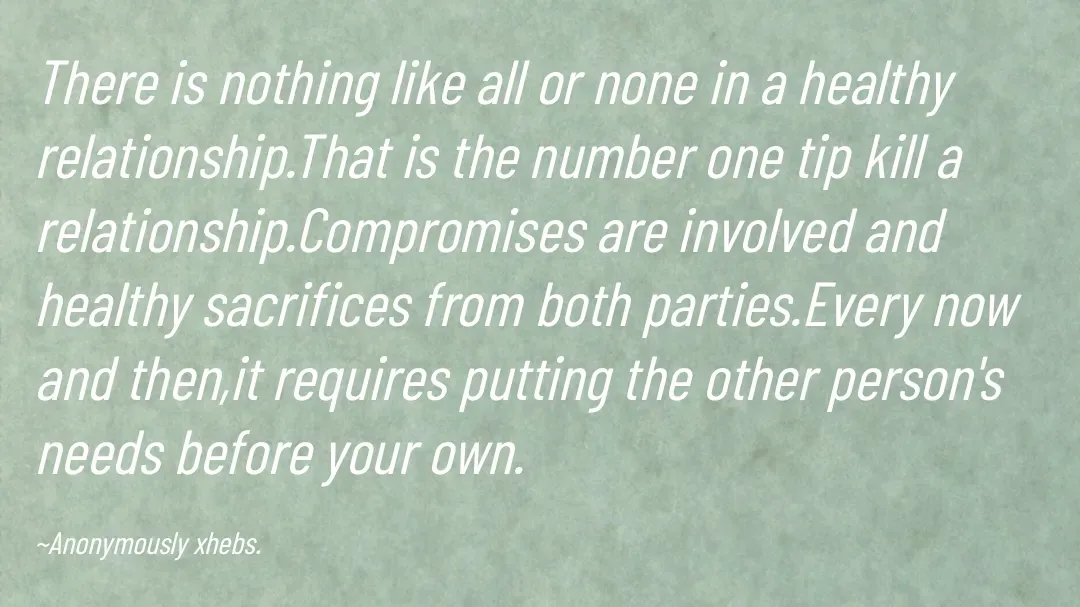 Quote by Anonymously xhebs - There is nothing like all or none in a healthy relationship.That is the number one tip kill a relationship.Compromises are involved and healthy sacrifices from both parties.Every now and then,it requires putting the other person's needs before your own.

~Anonymously xhebs. - Made using Quotes Creator App, Post Maker App