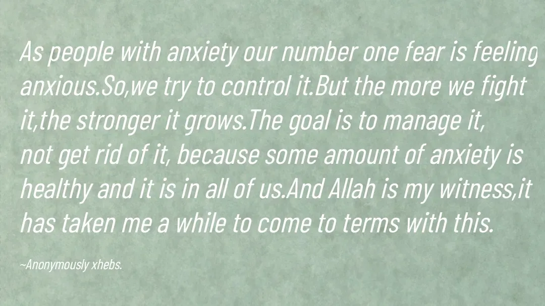 Quote by Anonymously xhebs - As people with anxiety our number one fear is feeling anxious.So,we try to control it.But the more we fight it,the stronger it grows.The goal is to manage it, not get rid of it, because some amount of anxiety is healthy and it is in all of us.And Allah is my witness,it has taken me a while to come to terms with this.

~Anonymously xhebs. - Made using Quotes Creator App, Post Maker App