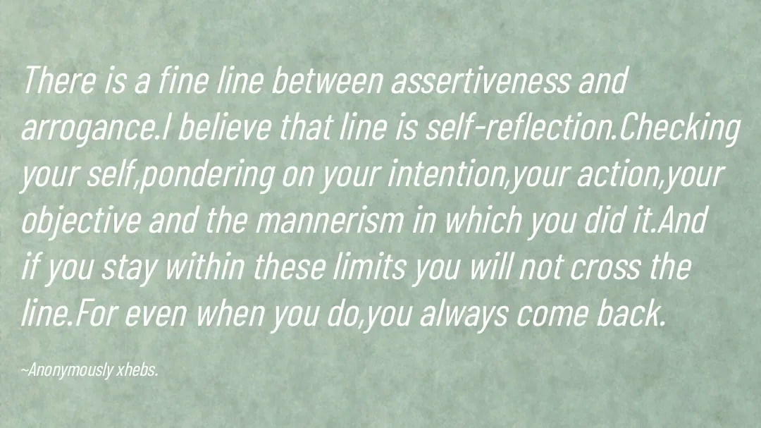 Quote by Anonymously xhebs - There is a fine line between assertiveness and arrogance.I believe that line is self-reflection.Checking your self,pondering on your intention,your action,your objective and the mannerism in which you did it.And if you stay within these limits you will not cross the line.For even when you do,you always come back.

~Anonymously xhebs. - Made using Quotes Creator App, Post Maker App