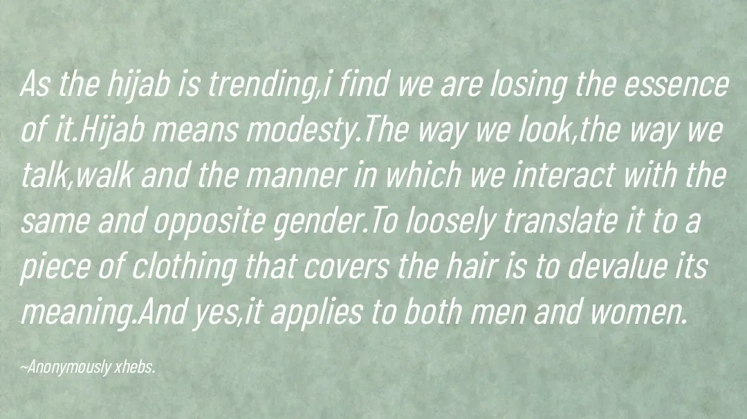 Quote by Anonymously xhebs - As the hijab is trending,i find we are losing the essence of it.Hijab means modesty.The way we look,the way we talk,walk and the manner in which we interact with the same and opposite gender.To loosely translate it to a piece of clothing that covers the hair is to devalue its meaning.And yes,it applies to both men and women.

~Anonymously xhebs. - Made using Quotes Creator App, Post Maker App