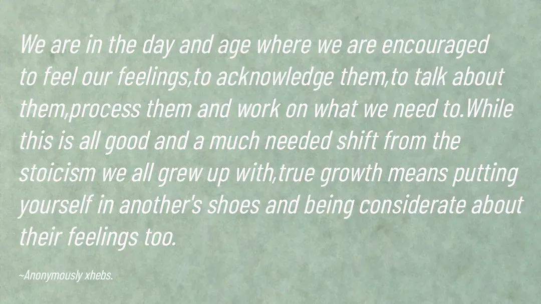 Quote by Anonymously xhebs - We are in the day and age where we are encouraged to feel our feelings,to acknowledge them,to talk about them,process them and work on what we need to.While this is all good and a much needed shift from the stoicism we all grew up with,true growth means putting yourself in another's shoes and being considerate about their feelings too.

~Anonymously xhebs. - Made using Quotes Creator App, Post Maker App