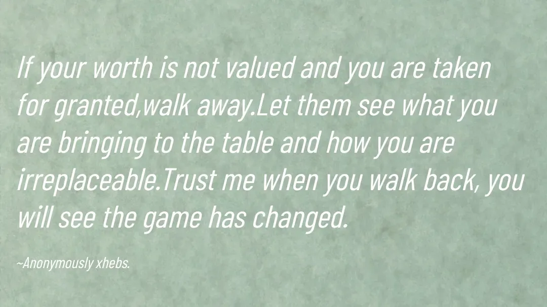 Quote by Anonymously xhebs - If your worth is not valued and you are taken for granted,walk away.Let them see what you are bringing to the table and how you are irreplaceable.Trust me when you walk back, you will see the game has changed.

~Anonymously xhebs. - Made using Quotes Creator App, Post Maker App