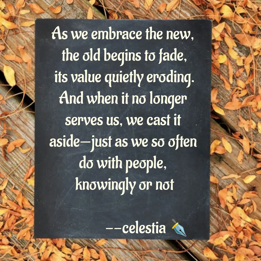 Quote by AKSHAYA - As we embrace the new, 
the old begins to fade,
 its value quietly eroding. 
And when it no longer 
serves us, we cast it 
aside—just as we so often 
do with people, 
knowingly or not
           
              --celestia✒️






 - Made using Quotes Creator App, Post Maker App