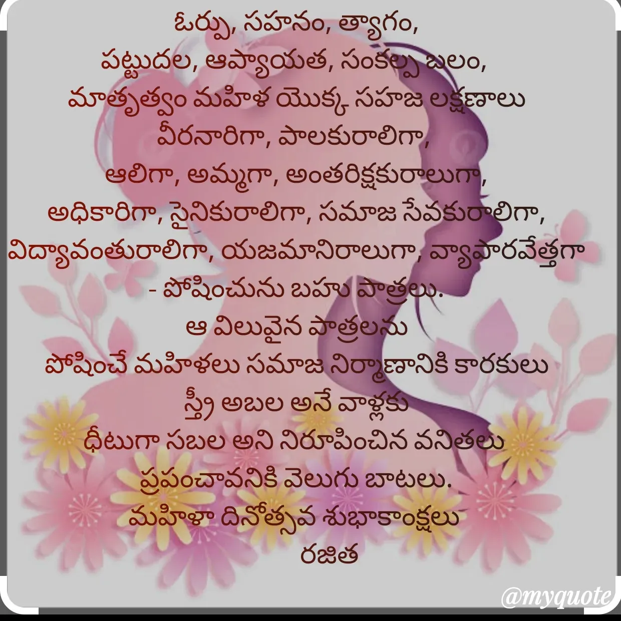 Quote by Rajitha Reddy Gaddam - ఓర్పు, సహనం, త్యాగం,
పట్టుదల, ఆప్యాయత, సంకల్ప బలం, 
మాతృత్వం మహిళ యొక్క సహజ లక్షణాలు
వీరనారిగా, పాలకురాలిగా, 
ఆలిగా, అమ్మగా, అంతరిక్షకురాలుగా, అధికారిగా, సైనికురాలిగా, సమాజ సేవకురాలిగా, విద్యావంతురాలిగా, యజమానిరాలుగా, వ్యాపారవేత్తగా  - పోషించును బహు పాత్రలు.
ఆ విలువైన పాత్రలను
పోషించే మహిళలు సమాజ నిర్మాణానికి కారకులు
స్త్రీ అబల అనే వాళ్లకు
ధీటుగా సబల అని నిరూపించిన వనితలు 
ప్రపంచావనికి వెలుగు బాటలు.
మహిళా దినోత్సవ శుభాకాంక్షలు 
            రజిత - Made using Quotes Creator App, Post Maker App