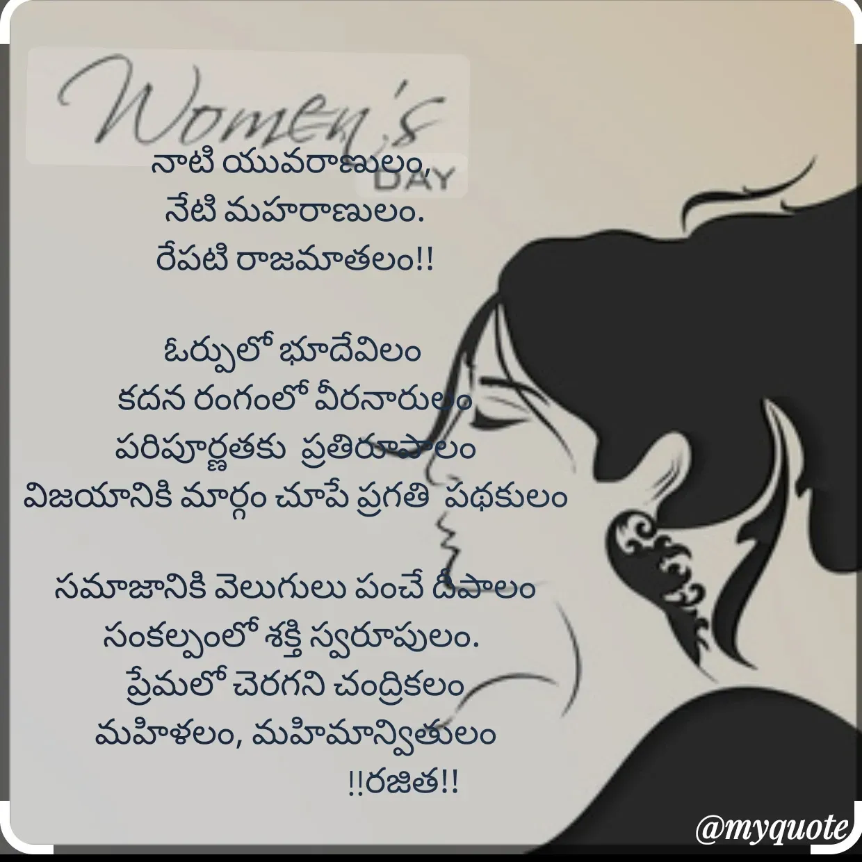 Quote by Rajitha Reddy Gaddam - నాటి యువరాణులం, 
నేటి మహరాణులం.
రేపటి రాజమాతలం!!

ఓర్పులో భూదేవిలం 
కదన రంగంలో వీరనారులం
పరిపూర్ణతకు  ప్రతిరూపాలం
విజయానికి మార్గం చూపే ప్రగతి  పథకులం

 సమాజానికి వెలుగులు పంచే దీపాలం 
సంకల్పంలో శక్తి స్వరూపులం. 
ప్రేమలో చెరగని చంద్రికలం
మహిళలం, మహిమాన్వితులం
                               !!రజిత!! - Made using Quotes Creator App, Post Maker App