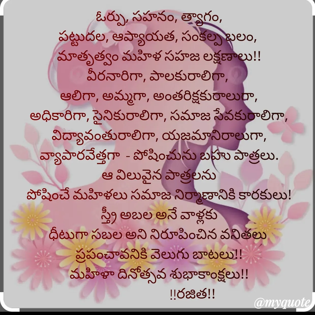 Quote by Rajitha Reddy Gaddam - ఓర్పు, సహనం, త్యాగం,
పట్టుదల, ఆప్యాయత, సంకల్ప బలం, 
మాతృత్వం మహిళ సహజ లక్షణాలు!!
వీరనారిగా, పాలకురాలిగా, 
ఆలిగా, అమ్మగా, అంతరిక్షకురాలుగా, అధికారిగా, సైనికురాలిగా, సమాజ సేవకురాలిగా, విద్యావంతురాలిగా, యజమానిరాలుగా, వ్యాపారవేత్తగా  - పోషించును బహు పాత్రలు.
ఆ విలువైన పాత్రలను
పోషించే మహిళలు సమాజ నిర్మాణానికి కారకులు!
స్త్రీ అబల అనే వాళ్లకు
ధీటుగా సబల అని నిరూపించిన వనితలు 
ప్రపంచావనికి వెలుగు బాటలు!!
మహిళా దినోత్సవ శుభాకాంక్షలు!!
                        !!రజిత!!
 - Made using Quotes Creator App, Post Maker App