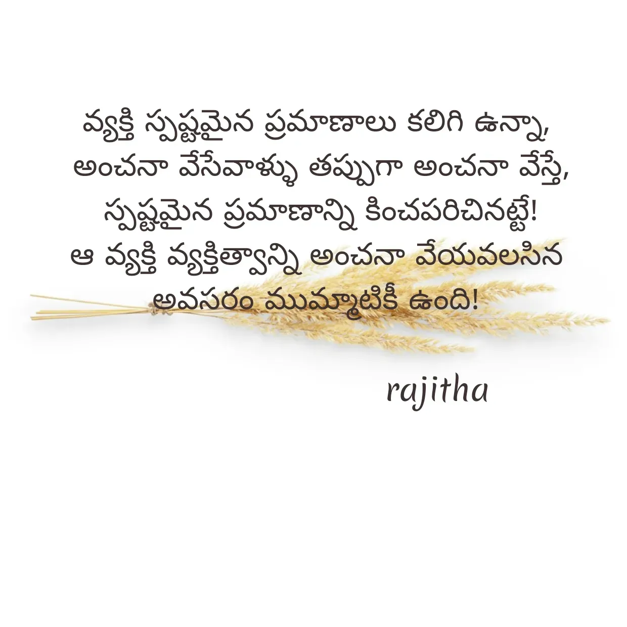 Quote by Rajitha Reddy Gaddam - వ్యక్తి స్పష్టమైన ప్రమాణాలు కలిగి ఉన్నా,
 అంచనా వేసేవాళ్ళు తప్పుగా అంచనా వేస్తే,
 స్పష్టమైన ప్రమాణాన్ని కించపరిచినట్టే!
ఆ వ్యక్తి వ్యక్తిత్వాన్ని అంచనా వేయవలసిన అవసరం ముమ్మాటికీ ఉంది!

                        rajitha - Made using Quotes Creator App, Post Maker App