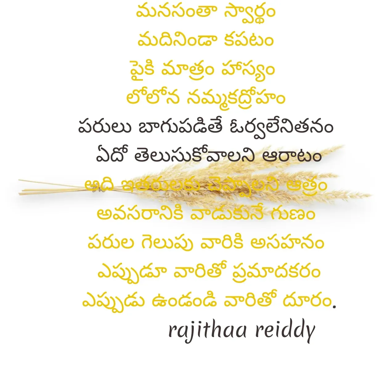 Quote by Rajitha Reddy Gaddam - మనసంతా స్వార్థం
మదినిండా కపటం
పైకి మాత్రం హాస్యం 
లోలోన నమ్మకద్రోహం
పరులు బాగుపడితే ఓర్వలేనితనం
 ఏదో తెలుసుకోవాలని ఆరాటం
అది ఇతరులకు చెప్పాలని ఆత్రం
అవసరానికి వాడుకునే గుణం
పరుల గెలుపు వారికి అసహనం
 ఎప్పుడూ వారితో ప్రమాదకరం
 ఎప్పుడు ఉండండి వారితో దూరం.
            rajithaa reiddy  - Made using Quotes Creator App, Post Maker App