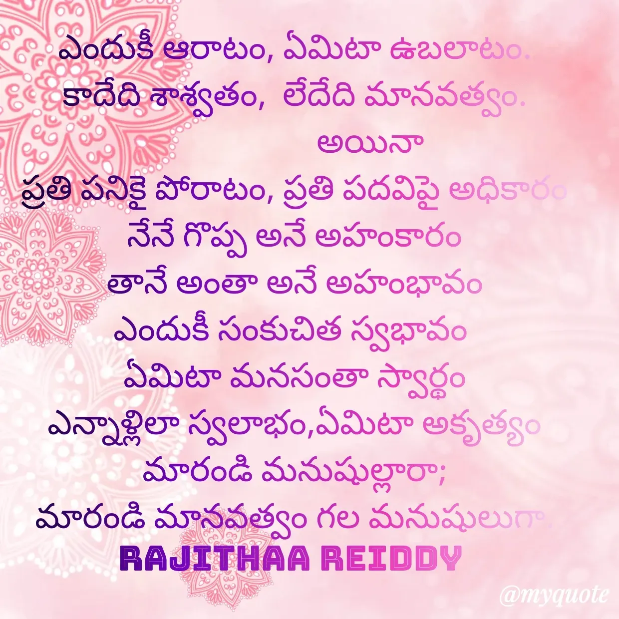 Quote by Rajitha Reddy Gaddam - ఎందుకీ ఆరాటం, ఏమిటా ఉబలాటం.
కాదేది శాశ్వతం,  లేదేది మానవత్వం.
                   అయినా
ప్రతి పనికై పోరాటం, ప్రతి పదవిపై అధికారం
నేనే గొప్ప అనే అహంకారం
తానే అంతా అనే అహంభావం
ఎందుకీ సంకుచిత స్వభావం 
ఏమిటా మనసంతా స్వార్థం
ఎన్నాళ్లిలా స్వలాభం,ఏమిటా అకృత్యం
మారండి మనుషుల్లారా;
మారండి మానవత్వం గల మనుషులుగా.
rajithaa reiddy  - Made using Quotes Creator App, Post Maker App