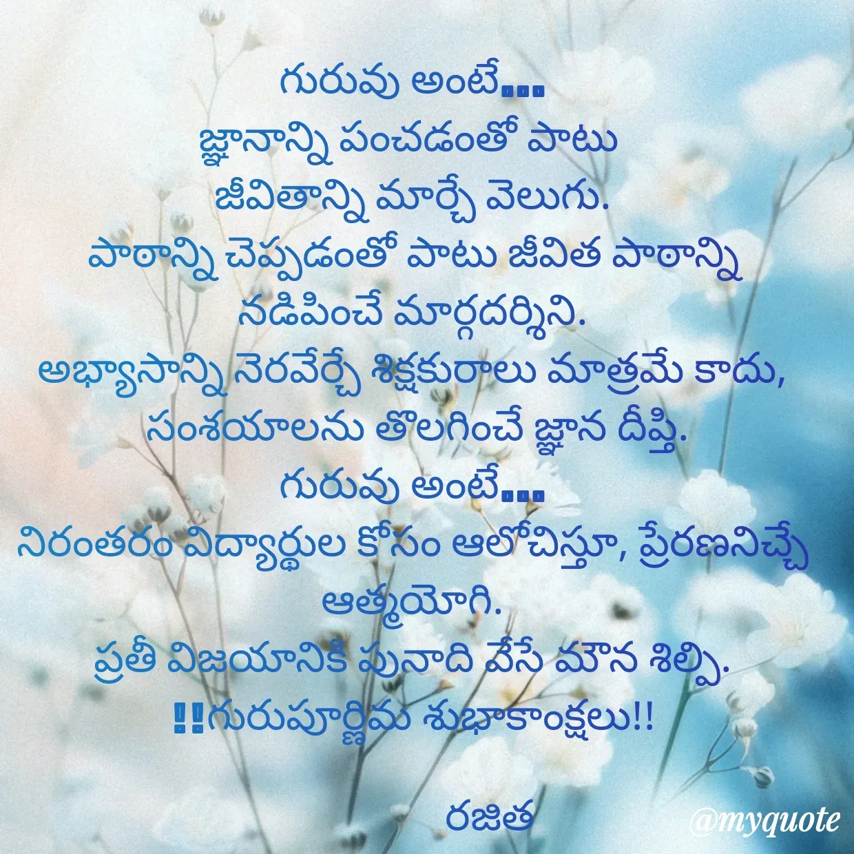 Quote by Rajitha Reddy Gaddam - గురువు అంటే…
జ్ఞానాన్ని పంచడంతో పాటు 
జీవితాన్ని మార్చే వెలుగు.
పాఠాన్ని చెప్పడంతో పాటు జీవిత పాఠాన్ని నడిపించే మార్గదర్శిని.
అభ్యాసాన్ని నెరవేర్చే శిక్షకురాలు మాత్రమే కాదు,
 సంశయాలను తొలగించే జ్ఞాన దీప్తి.
గురువు అంటే…
నిరంతరం విద్యార్థుల కోసం ఆలోచిస్తూ, ప్రేరణనిచ్చే ఆత్మయోగి.
ప్రతీ విజయానికి పునాది వేసే మౌన శిల్పి.
!!గురుపూర్ణిమ శుభాకాంక్షలు!!

                రజిత - Made using Quotes Creator App, Post Maker App