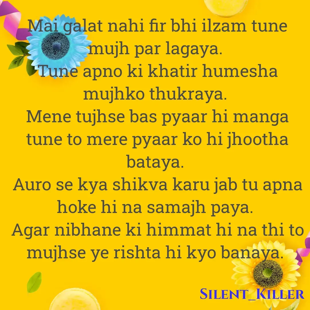 Quote by Silent Killer - Mai galat nahi fir bhi ilzam tune mujh par lagaya. 
Tune apno ki khatir humesha mujhko thukraya. 
Mene tujhse bas pyaar hi manga tune to mere pyaar ko hi jhootha bataya. 
Auro se kya shikva karu jab tu apna hoke hi na samajh paya. 
Agar nibhane ki himmat hi na thi to mujhse ye rishta hi kyo banaya.  - Made using Quotes Creator App, Post Maker App