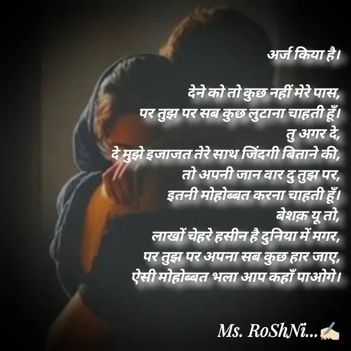 Quote by RoShAnI KaNnAkE - अर्ज किया है। 

देने को तो कुछ नहीं मेरे पास, 
पर तुझ पर सब कुछ लुटाना चाहती हूँ। 
तु अगर दे, 
दे मुझे इजाजत तेरे साथ जिंदगी बिताने की, 
तो अपनी जान वार दु तुझ पर, 
इतनी मोहोब्बत करना चाहती हूँ। 
बेशक़ यू तो, 
लाखों चेहरे हसीन है दुनिया में मगर, 
पर तुझ पर अपना सब कुछ हार जाए, 
ऐसी मोहोब्बत भला आप कहाँ पाओगे।  - Made using Quotes Creator App, Post Maker App