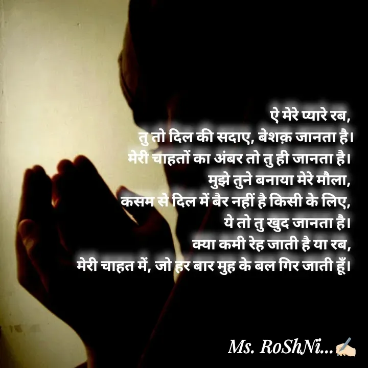 Quote by RoShAnI KaNnAkE - 

ऐ मेरे प्यारे रब, 
तु तो दिल की सदाए, बेशक़ जानता है।
मेरी चाहतों का अंबर तो तु ही जानता है। 
मुझे तुने बनाया मेरे मौला, 
कसम से दिल में बैर नहीं है किसी के लिए, 
ये तो तु खुद जानता है। 
क्या कमी रेह जाती है या रब, 
मेरी चाहत में, जो हर बार मुह के बल गिर जाती हूँ।  - Made using Quotes Creator App, Post Maker App