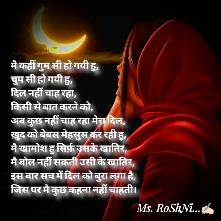 Quote by RoShAnI KaNnAkE - मै कहीं गुम सी हो गयी हु, 
चुप सी हो गयी हु, 
दिल नहीं चाह रहा, 
किसी से बात करने को, 
अब कुछ नहीं चाह रहा मेरा दिल, 
ख़ुद को बेबस मेहसुस कर रही हु, 
मै खामोश हु सिर्फ़ उसके खातिर, 
मै बोल नहीं सकती उसी के खातिर, 
इस बार सच में दिल को बुरा लगा है, 
जिस पर मै कुछ कहना नहीं चाहती। - Made using Quotes Creator App, Post Maker App