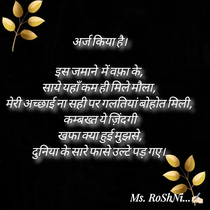 Quote by RoShAnI KaNnAkE - अर्ज किया है।

इस जमाने  में वफ़ा के, 
साये यहाँ कम ही मिले मौला, 
मेरी अच्छाई ना सही पर गलतियां बोहोत मिली, 
कम्बख्त ये ज़िंदगी
 खफा क्या हुई मुझसे, 
दुनिया के सारे फासे उल्टे पड़ गए।  - Made using Quotes Creator App, Post Maker App