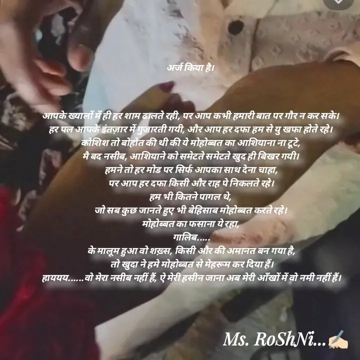 Quote by RoShAnI KaNnAkE - अर्ज किया है। 



आपके ख्यालों में ही हर शाम ढालते रही, पर आप कभी हमारी बात पर गौर न कर सके। 
हर पल आपके इंतज़ार में गुजारती गयी, और आप हर दफा हम से यु खफा होते रहे। 
कोशिश तो बोहोत की थी की ये मोहोब्बत का आशियाना ना टूटे, 
मै बद नसीब, आशियाने को समेटते समेटते खुद ही बिखर गयी। 
हमने तो हर मोड पर सिर्फ आपका साथ देना चाहा,
 पर आप हर दफा किसी और राह पे निकलते रहे। 
हम भी कितने पागल थे, 
जो सब कुछ जानते हुए भी बेहिसाब मोहोब्बत करते रहे। 
मोहोब्बत का फसाना ये रहा, 
गालिब.....
के मालूम हुआ वो शख़्स, किसी और की अमानत बन गया है,
 तो खुदा ने हमे मोहोब्बत से मेहरूम कर दिया हैं।
हाययय......वो मेरा नसीब नहीं हैं, ऐ मेरी हसीन जाना अब मेरी आँखों में वो नमी नहीं हैं। - Made using Quotes Creator App, Post Maker App