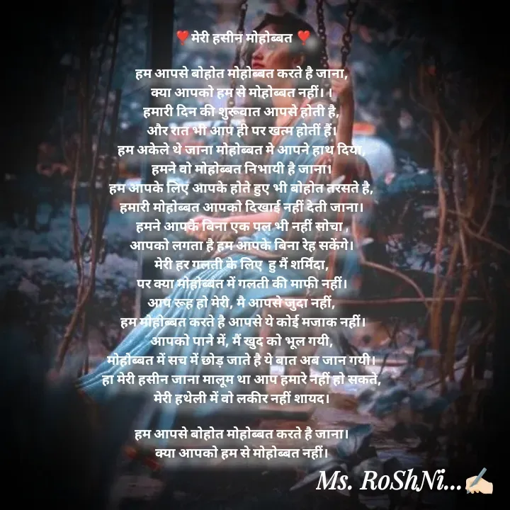 Quote by RoShAnI KaNnAkE - ❣️मेरी हसीन मोहोब्बत ❣️

हम आपसे बोहोत मोहोब्बत करते है जाना, 
क्या आपको हम से मोहोब्बत नहीं। । 
हमारी दिन की शुरूवात आपसे होती है, 
और रात भी आप ही पर खत्म होतीं हैं। 
हम अकेले थे जाना मोहोब्बत मे आपने हाथ दिया, 
हमने वो मोहोब्बत निभायी है जाना। 
हम आपके लिए आपके होते हुए भी बोहोत तरसते है, 
हमारी मोहोब्बत आपको दिखाई नहीं देती जाना। 
हमने आपके बिना एक पल भी नहीं सोचा , 
आपको लगता है हम आपके बिना रेह सकेंगे। 
मेरी हर गलती के लिए  हु मैं शर्मिंदा, 
पर क्या मोहोब्बत में गलती की माफी नहीं। 
आप रूह हो मेरी, मै आपसे जुदा नहीं, 
हम मोहोब्बत करते है आपसे ये कोई मजाक नहीं।
आपको पाने में, मैं खुद को भूल गयी, 
मोहोब्बत में सच में छोड़ जाते है ये बात अब जान गयी। 
हा मेरी हसीन जाना मालूम था आप हमारे नहीं हो सकते, 
मेरी हथेली में वो लकीर नहीं शायद। 

हम आपसे बोहोत मोहोब्बत करते है जाना। 
क्या आपको हम से मोहोब्बत नहीं।  - Made using Quotes Creator App, Post Maker App