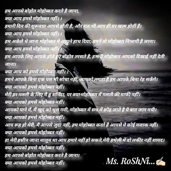 Quote by RoShAnI KaNnAkE - हम आपसे बोहोत मोहोब्बत करते है जाना, 
क्या आप हमसे मोहोब्बत नहीं। । 
हमारी दिन की शुरूवात आपसे होती है, और रात भी आप ही पर खत्म होतीं हैं। 
क्या आप हमसे मोहोब्बत नहीं। । 
हम अकेले थे जाना मोहोब्बत मे आपने हाथ दिया, हमने वो मोहोब्बत निभायी है जाना। 
क्या आप हमसे मोहोब्बत नहीं। । 
हम आपके लिए आपके होते हुए बोहोत तरसते है, हमारी मोहोब्बत आपको दिखाई नहीं देती जाना। 
क्या आप को हमसे मोहोब्बत नहीं। । 
हमने आपके बिना एक पल भी सोचा नहीं, आपको लगता है हम आपके बिना रेह सकेंगे। 
क्या आपको हमसे मोहोब्बत नहीं। 
मेरी हर गलती के लिए मै हु शर्मिंदा, पर क्या मोहोब्बत में गलती की माफी नहीं। 
क्या आपको हमसे मोहोब्बत नहीं। 
आपको पाने में, मैं खुद को भूल गयी, मोहोब्बत में सच में छोड़ जाते है ये बात जान गयी। 
क्या आपको हमसे मोहोब्बत नहीं। 
आप रूह हो मेरी, मै आपसे जुदा नहीं, हम मोहोब्बत करते है आपसे ये कोई मजाक नहीं। 
क्या आपको हमसे मोहोब्बत नहीं। 
हा मेरी हसीन जाना मालूम था आप हमारे नहीं हो सकते,मेरी हथेली में वो लकीर नहीं शायद। 
क्या आपको हमसे मोहोब्बत नहीं। 
हम आपसे बोहोत मोहोब्बत करते है जाना। 
क्या आपको हमसे मोहोब्बत नहीं।  - Made using Quotes Creator App, Post Maker App