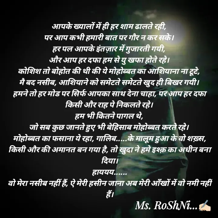 Quote by RoShAnI KaNnAkE - आपके ख्यालों में ही हर शाम ढालते रही, 
पर आप कभी हमारी बात पर गौर न कर सके। 
हर पल आपके इंतज़ार में गुजारती गयी, 
और आप हर दफा हम से यु खफा होते रहे। 
कोशिश तो बोहोत की थी की ये मोहोब्बत का आशियाना ना टूटे, 
मै बद नसीब, आशियाने को समेटते समेटते खुद ही बिखर गयी। 
हमने तो हर मोड पर सिर्फ आपका साथ देना चाहा, पर आप हर दफा किसी और राह पे निकलते रहे। 
हम भी कितने पागल थे, 
जो सब कुछ जानते हुए भी बेहिसाब मोहोब्बत करते रहे। 
मोहोब्बत का फसाना ये रहा, गालिब.....के मालूम हुआ के वो शख़्स, किसी और की अमानत बन गया है, तो खुदा ने हमे इश्क़ का अधीन बना दिया।
हाययय......
वो मेरा नसीब नहीं हैं, ऐ मेरी हसीन जाना अब मेरी आँखों में वो नमी नहीं हैं।

 - Made using Quotes Creator App, Post Maker App