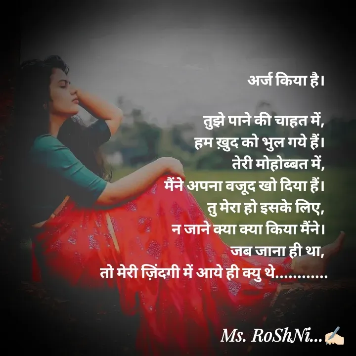 Quote by RoShAnI KaNnAkE - अर्ज किया है। 

तुझे पाने की चाहत में, 
हम ख़ुद को भुल गये हैं। 
तेरी मोहोब्बत में, 
मैंने अपना वजूद खो दिया हैं। 
तु मेरा हो इसके लिए, 
न जाने क्या क्या किया मैंने। 
जब जाना ही था, 
तो मेरी ज़िंदगी में आये ही क्यु थे............ - Made using Quotes Creator App, Post Maker App