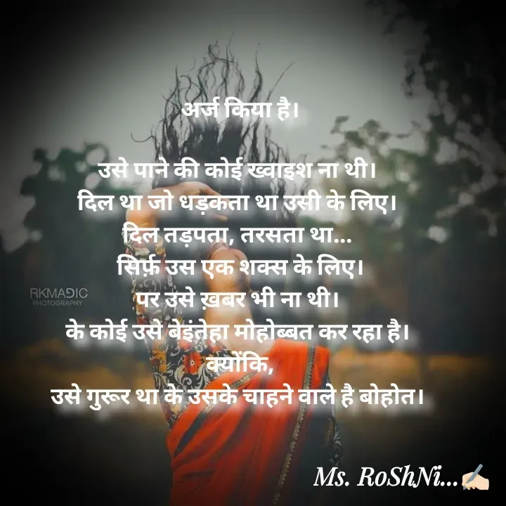 Quote by RoShAnI KaNnAkE - अर्ज किया है।

उसे पाने की कोई ख्वाइश ना थी। 
दिल था जो धड़कता था उसी के लिए। 
दिल तड़पता, तरसता था... 
 सिर्फ़ उस एक शक्स के लिए। 
पर उसे ख़बर भी ना थी। 
के कोई उसे बेइंतेहा मोहोब्बत कर रहा है। 
क्योंकि,
उसे गुरूर था के उसके चाहने वाले है बोहोत। 
 - Made using Quotes Creator App, Post Maker App