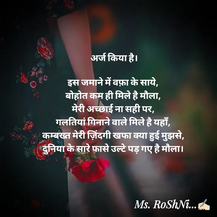 Quote by RoShAnI KaNnAkE - अर्ज किया है।

इस जमाने में वफ़ा के साये, 
बोहोत कम ही मिले है मौला, 
मेरी अच्छाई ना सही पर, 
गलतियां गिनाने वाले मिले है यहाँ, 
कम्बख्त मेरी ज़िंदगी खफा क्या हुई मुझसे, 
दुनिया के सारे फासे उल्टे पड़ गए है मौला।  - Made using Quotes Creator App, Post Maker App