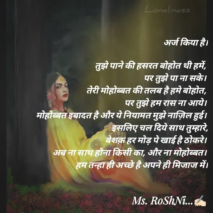 Quote by RoShAnI KaNnAkE - अर्ज किया है।

तुझे पाने की हसरत बोहोत थी हमें, 
पर तुझे पा ना सके। 
तेरी मोहोब्बत की तलब है हमे बोहोत, 
पर तुझे हम रास ना आये। 
मोहोब्बत इबादत है और ये नियामत मुझे नाज़िल हुई। 
इसलिए चल दिये साथ तुम्हारे,
बेशक़ हर मोड़ पे खाई है ठोकरे। 
अब ना साथ होना किसी का, और ना मोहोब्बत। 
हम तन्हा ही अच्छे है अपने ही मिजाज में। - Made using Quotes Creator App, Post Maker App