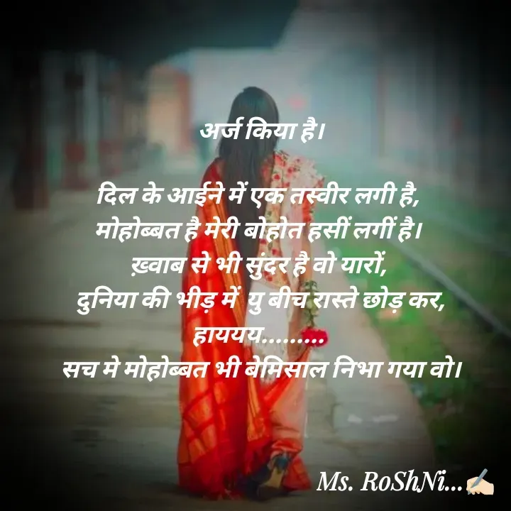 Quote by RoShAnI KaNnAkE - अर्ज किया है।

दिल के आईने में एक तस्वीर लगी है, 
मोहोब्बत है मेरी बोहोत हसीं लगीं है। 
ख़्वाब से भी सुंदर है वो यारों, 
दुनिया की भीड़ में  यु बीच रास्ते छोड़ कर,
हाययय......... 
सच मे मोहोब्बत भी बेमिसाल निभा गया वो। - Made using Quotes Creator App, Post Maker App