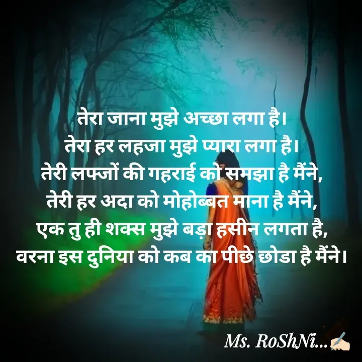 Quote by RoShAnI KaNnAkE - 
तेरा जाना मुझे अच्छा लगा है। 
तेरा हर लहजा मुझे प्यारा लगा है। 
तेरी लफ्जों की गहराई को समझा है मैंने, 
तेरी हर अदा को मोहोब्बत माना है मैंने, 
एक तु ही शक्स मुझे बड़ा हसीन लगता है, 
वरना इस दुनिया को कब का पीछे छोडा है मैंने।  - Made using Quotes Creator App, Post Maker App
