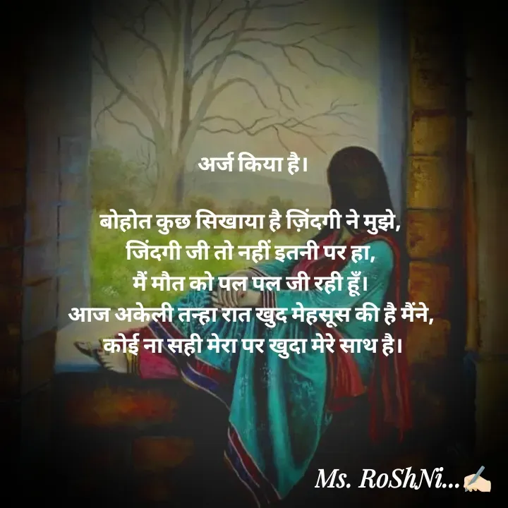 Quote by RoShAnI KaNnAkE - अर्ज किया है।

बोहोत कुछ सिखाया है ज़िंदगी ने मुझे, 
जिंदगी जी तो नहीं इतनी पर हा, 
मैं मौत को पल पल जी रही हूँ। 
आज अकेली तन्हा रात खुद मेहसूस की है मैंने, 
कोई ना सही मेरा पर खुदा मेरे साथ है। - Made using Quotes Creator App, Post Maker App
