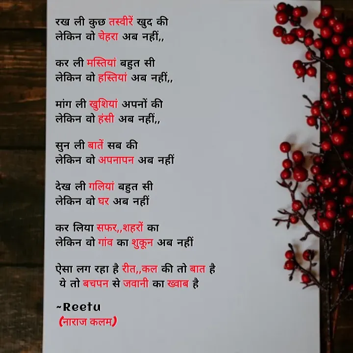 Quote by Reetu Chauhan - रख ली कुछ तस्वीरें खुद की
लेकिन वो चेहरा अब नहीं,,

कर ली मस्तियां बहुत सी
लेकिन वो हस्तियां अब नहीं,,

मांग ली खुशियां अपनों की
लेकिन वो हंसी अब नहीं,,

सुन ली बातें सब की
लेकिन वो अपनापन अब नहीं 

देख ली गलियां बहुत सी
लेकिन वो घर अब नहीं  

कर लिया सफर,,शहरों का
लेकिन वो गांव का शुकून अब नहीं 

ऐसा लग रहा है रीत,,कल की तो बात है 
 ये तो बचपन से जवानी का ख्वाब है 

~Reetu
 (नाराज कलम) - Made using Quotes Creator App, Post Maker App