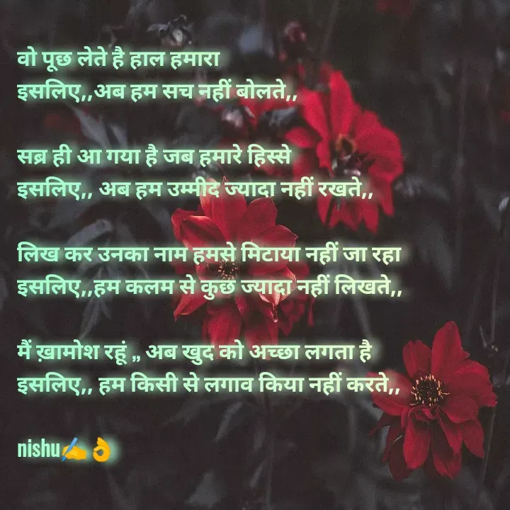 Quote by Reetu Chauhan - वो पूछ लेते है हाल हमारा 
इसलिए,,अब हम सच नहीं बोलते,,

सब्र ही आ गया है जब हमारे हिस्से 
इसलिए,, अब हम उम्मीद ज्यादा नहीं रखते,,

लिख कर उनका नाम हमसे मिटाया नहीं जा रहा 
इसलिए,,हम कलम से कुछ ज्यादा नहीं लिखते,,

मैं ख़ामोश रहूं ,, अब खुद को अच्छा लगता है 
इसलिए,, हम किसी से लगाव किया नहीं करते,,

nishu✍️👌 - Made using Quotes Creator App, Post Maker App