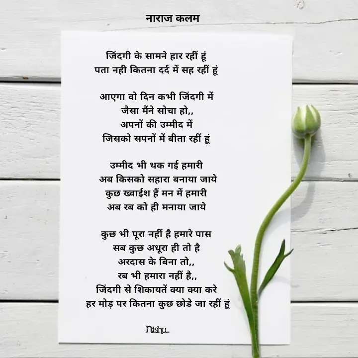 Quote by Reetu Chauhan - जिंदगी के सामने हार रहीं हूं 
पता नही कितना दर्द में सह रहीं हूं 

आएगा वो दिन कभी जिंदगी में 
जैसा मैंने सोचा हो,,
अपनों की उम्मीद में 
जिसको सपनों में बीता रहीं हूं 

उम्मीद भी थक गई हमारी 
अब किसको सहारा बनाया जाये
कुछ ख्वाईश हैं मन में हमारी 
अब रब को ही मनाया जाये 

कुछ भी पूरा नहीं है हमारे पास 
सब कुछ अधूरा ही तो है 
अरदास के बिना तो,, 
रब भी हमारा नहीं है,,
जिंदगी से शिकायतें क्या क्या करे 
हर मोड़ पर कितना कुछ छोडे जा रहीं हूं

Nishu... - Made using Quotes Creator App, Post Maker App