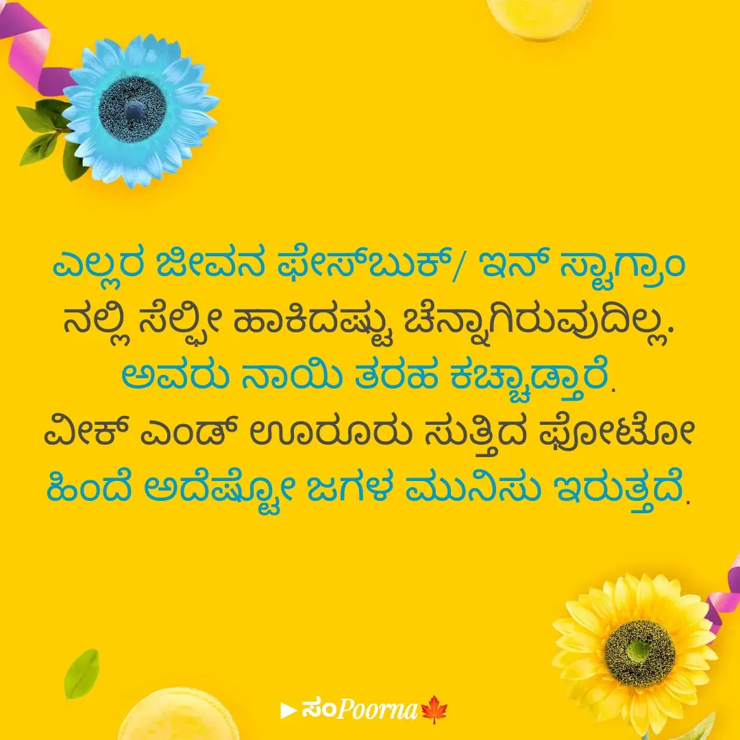 Quote by SomePoorna - ಎಲ್ಲರ ಜೀವನ ಫೇಸ್‌ಬುಕ್‌/ ಇನ್ ಸ್ಟಾಗ್ರಾಂ
ನಲ್ಲಿ ಸೆಲ್ಫೀ ಹಾಕಿದಷ್ಟು ಚೆನ್ನಾಗಿರುವುದಿಲ್ಲ.
ಅವರು ನಾಯಿ ತರಹ ಕಚ್ಚಾಡ್ತಾರೆ.
ವೀಕ್ ಎಂಡ್ ಊರೂರು ಸುತ್ತಿದ ಫೋಟೋ ಹಿಂದೆ ಅದೆಷ್ಟೋ ಜಗಳ ಮುನಿಸು ಇರುತ್ತದೆ. - Made using Quotes Creator App, Post Maker App