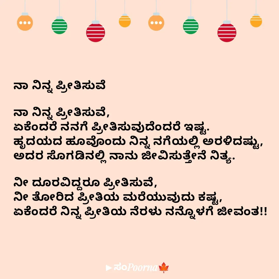 Quote by SomePoorna - ನಾ ನಿನ್ನ ಪ್ರೀತಿಸುವೆ

ನಾ ನಿನ್ನ ಪ್ರೀತಿಸುವೆ,
ಏಕೆಂದರೆ ನನಗೆ ಪ್ರೀತಿಸುವುದೆಂದರೆ ಇಷ್ಟ.
ಹೃದಯದ ಹೂವೊಂದು ನಿನ್ನ ನಗೆಯಲ್ಲಿ ಅರಳಿದಷ್ಟು,
ಅದರ ಸೊಗಡಿನಲ್ಲಿ ನಾನು ಜೀವಿಸುತ್ತೇನೆ ನಿತ್ಯ.

ನೀ ದೂರವಿದ್ದರೂ ಪ್ರೀತಿಸುವೆ,
ನೀ ತೋರಿದ ಪ್ರೀತಿಯ ಮರೆಯುವುದು ಕಷ್ಟ,
ಏಕೆಂದರೆ ನಿನ್ನ ಪ್ರೀತಿಯ ನೆರಳು ನನ್ನೊಳಗೆ ಜೀವಂತ!! - Made using Quotes Creator App, Post Maker App
