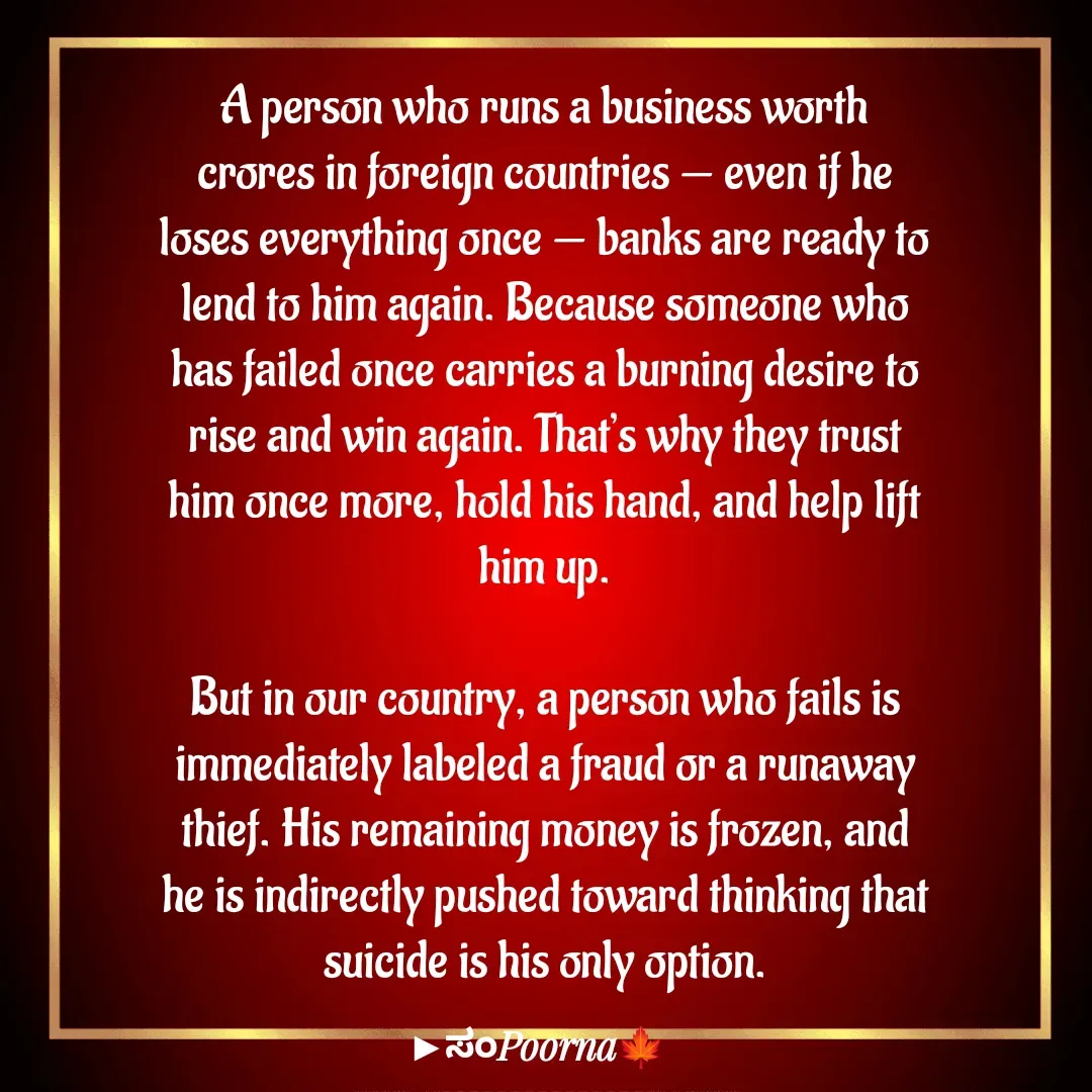 Quote by SomePoorna - A person who runs a business worth crores in foreign countries — even if he loses everything once — banks are ready to lend to him again. Because someone who has failed once carries a burning desire to rise and win again. That’s why they trust him once more, hold his hand, and help lift him up.

But in our country, a person who fails is immediately labeled a fraud or a runaway thief. His remaining money is frozen, and he is indirectly pushed toward thinking that suicide is his only option. - Made using Quotes Creator App, Post Maker App